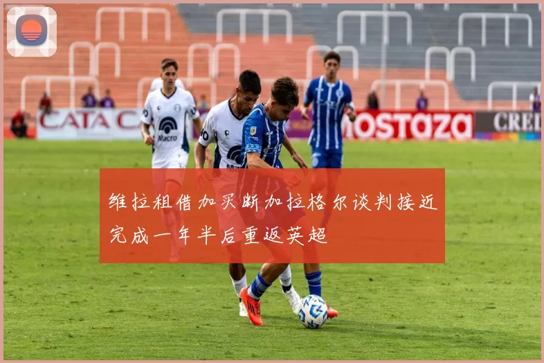 维拉租借加买断加拉格尔谈判接近完成一年半后重返英超