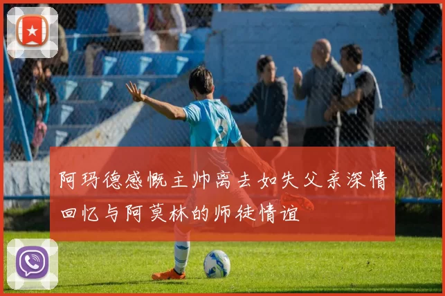 阿玛德感慨主帅离去如失父亲深情回忆与阿莫林的师徒情谊