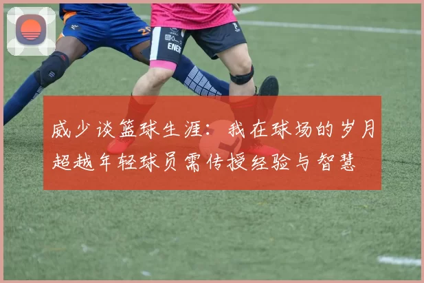威少谈篮球生涯：我在球场的岁月超越年轻球员需传授经验与智慧