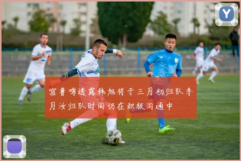 宫鲁鸣透露韩旭将于三月初归队李月汝归队时间仍在积极沟通中