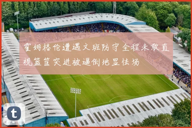 霍姆格伦遭遇文班防守全程未敢直视篮筐突进被逼倒地显怯场
