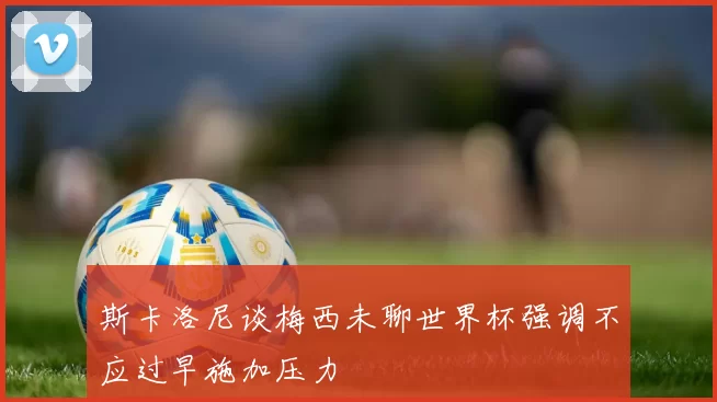 斯卡洛尼谈梅西未聊世界杯强调不应过早施加压力