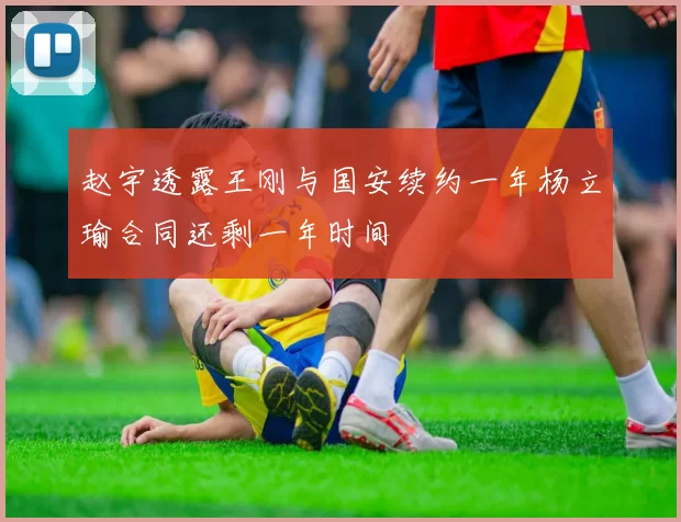 赵宇透露王刚与国安续约一年杨立瑜合同还剩一年时间