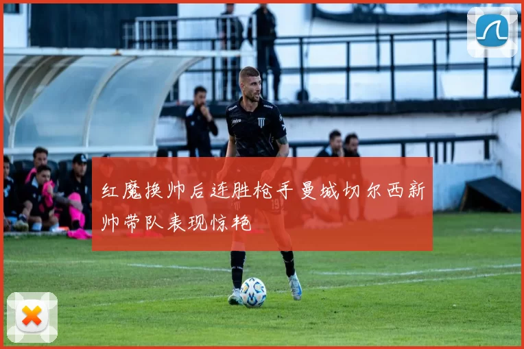 红魔换帅后连胜枪手曼城切尔西新帅带队表现惊艳